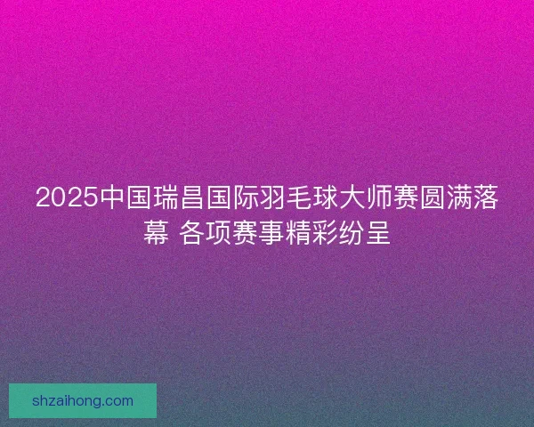 2025中国瑞昌国际羽毛球大师赛圆满落幕 各项赛事精彩纷呈