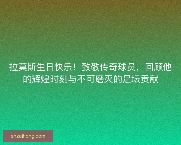 拉莫斯生日快乐！致敬传奇球员，回顾他的辉煌时刻与不可磨灭的足坛贡献