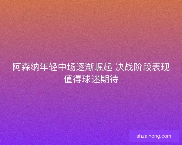 阿森纳年轻中场逐渐崛起 决战阶段表现值得球迷期待