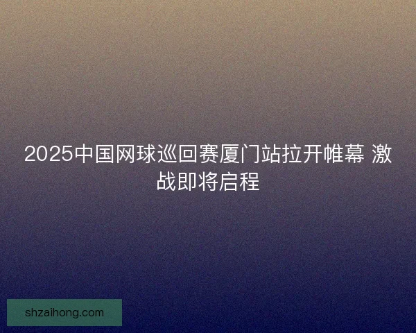2025中国网球巡回赛厦门站拉开帷幕 激战即将启程