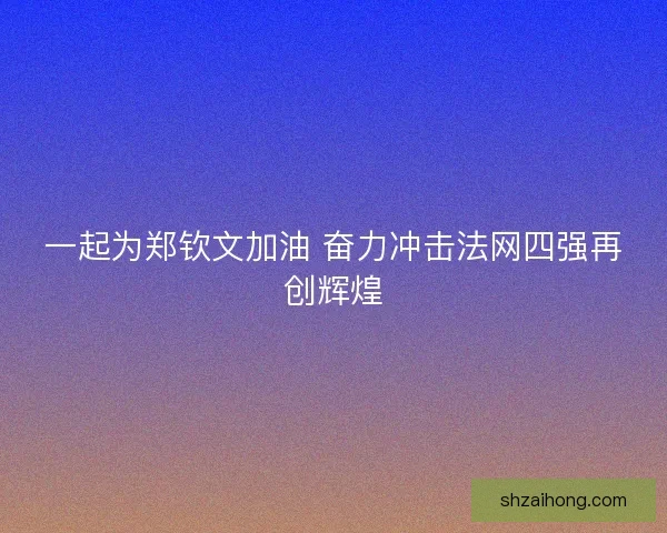 一起为郑钦文加油 奋力冲击法网四强再创辉煌