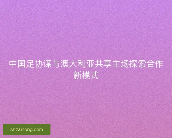 中国足协谋与澳大利亚共享主场探索合作新模式