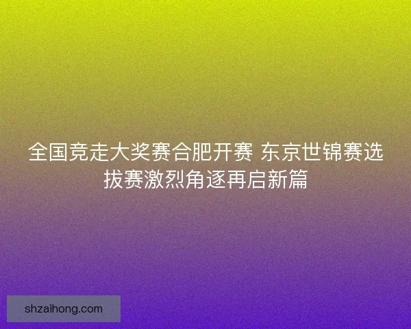 全国竞走大奖赛合肥开赛 东京世锦赛选拔赛激烈角逐再启新篇
