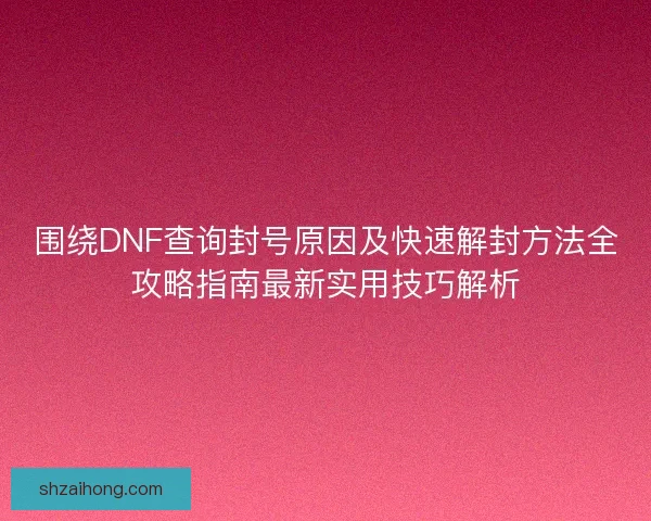 围绕DNF查询封号原因及快速解封方法全攻略指南最新实用技巧解析