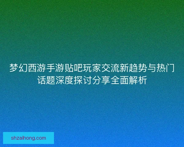 梦幻西游手游贴吧玩家交流新趋势与热门话题深度探讨分享全面解析