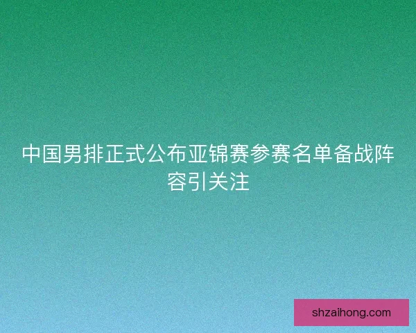 中国男排正式公布亚锦赛参赛名单备战阵容引关注