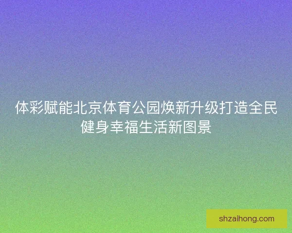 体彩赋能北京体育公园焕新升级打造全民健身幸福生活新图景