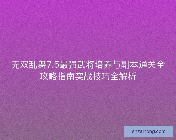 无双乱舞7.5最强武将培养与副本通关全攻略指南实战技巧全解析