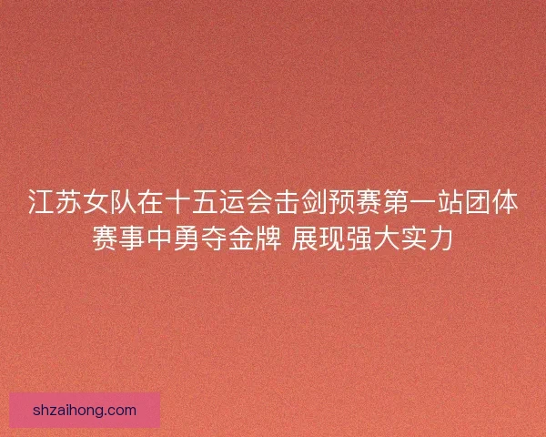 江苏女队在十五运会击剑预赛第一站团体赛事中勇夺金牌 展现强大实力
