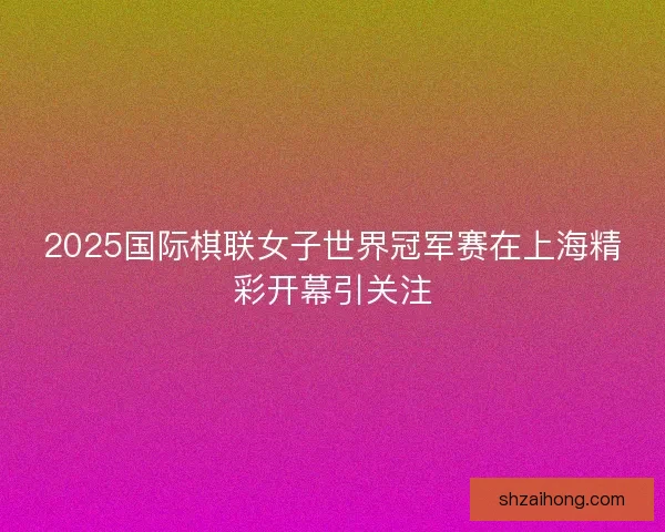 2025国际棋联女子世界冠军赛在上海精彩开幕引关注