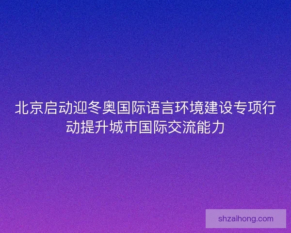 北京启动迎冬奥国际语言环境建设专项行动提升城市国际交流能力