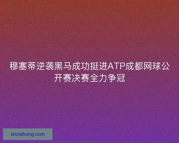 穆塞蒂逆袭黑马成功挺进ATP成都网球公开赛决赛全力争冠