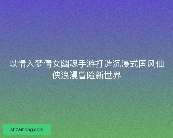 以情入梦倩女幽魂手游打造沉浸式国风仙侠浪漫冒险新世界
