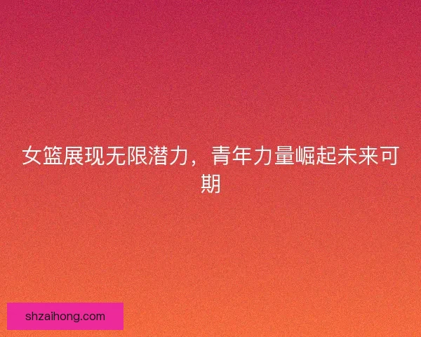 女篮展现无限潜力，青年力量崛起未来可期