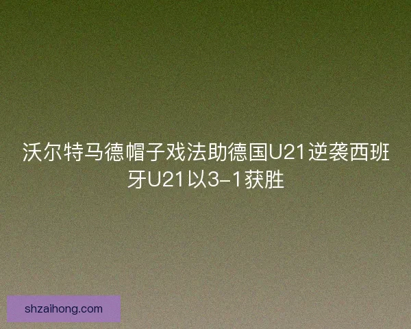 沃尔特马德帽子戏法助德国U21逆袭西班牙U21以3-1获胜