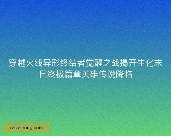 穿越火线异形终结者觉醒之战揭开生化末日终极篇章英雄传说降临