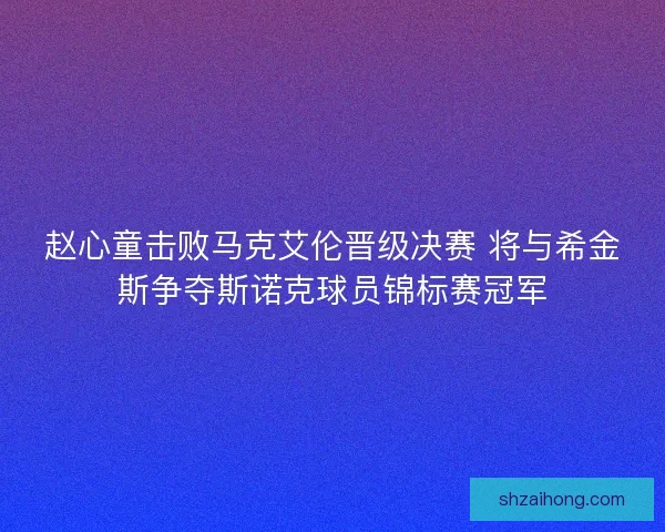 赵心童击败马克艾伦晋级决赛 将与希金斯争夺斯诺克球员锦标赛冠军