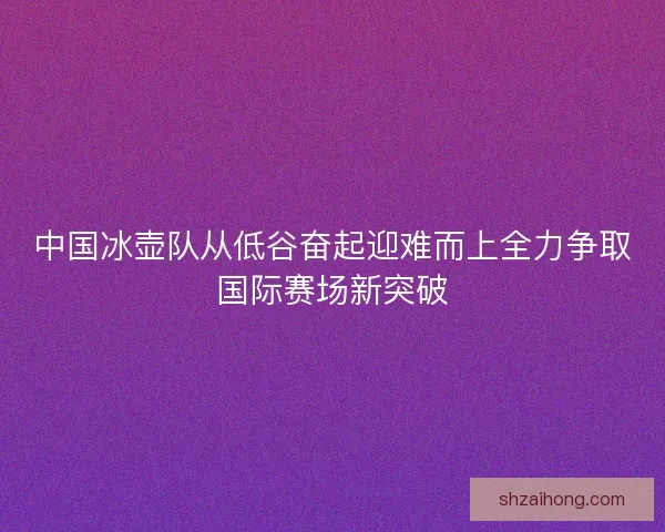 中国冰壶队从低谷奋起迎难而上全力争取国际赛场新突破