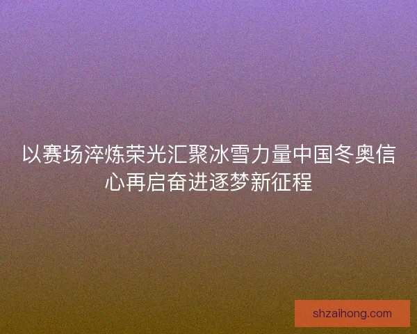以赛场淬炼荣光汇聚冰雪力量中国冬奥信心再启奋进逐梦新征程