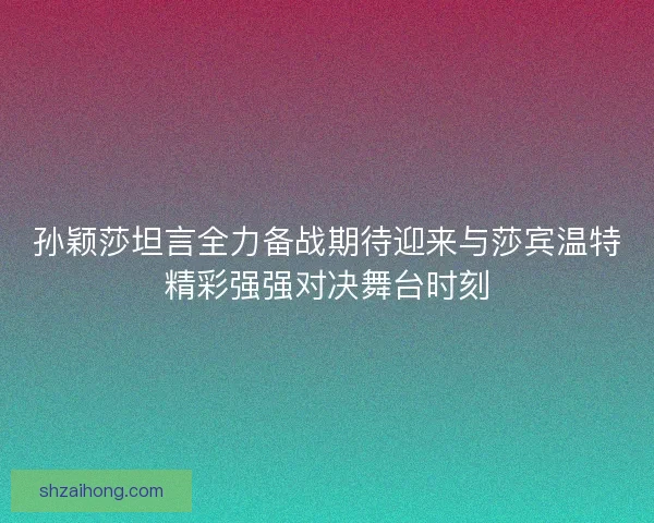孙颖莎坦言全力备战期待迎来与莎宾温特精彩强强对决舞台时刻