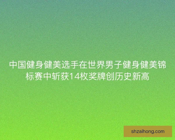 中国健身健美选手在世界男子健身健美锦标赛中斩获14枚奖牌创历史新高