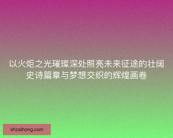 以火炬之光璀璨深处照亮未来征途的壮阔史诗篇章与梦想交织的辉煌画卷