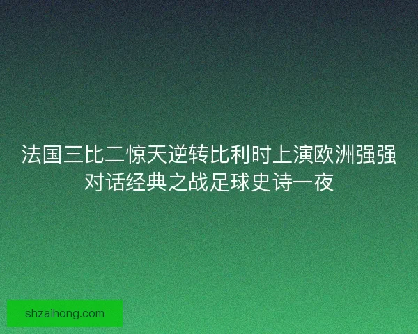 法国三比二惊天逆转比利时上演欧洲强强对话经典之战足球史诗一夜
