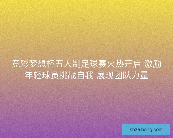 竞彩梦想杯五人制足球赛火热开启 激励年轻球员挑战自我 展现团队力量