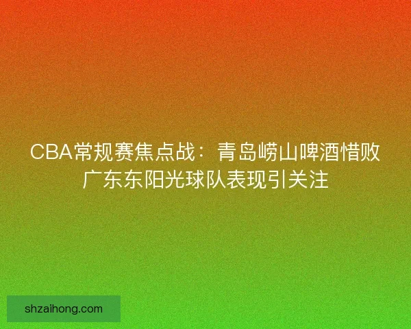 CBA常规赛焦点战：青岛崂山啤酒惜败广东东阳光球队表现引关注