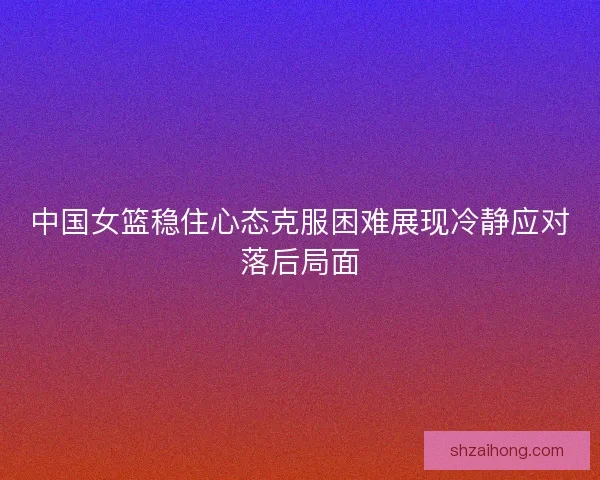 中国女篮稳住心态克服困难展现冷静应对落后局面