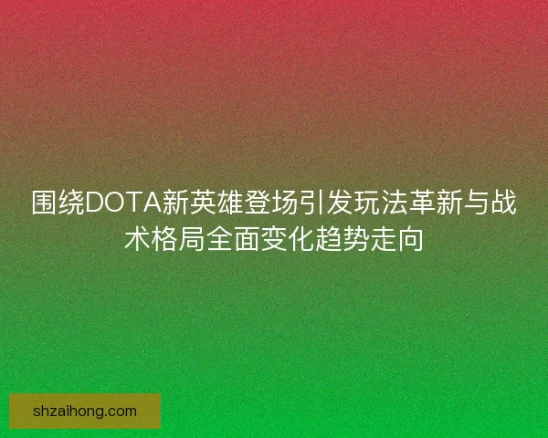 围绕DOTA新英雄登场引发玩法革新与战术格局全面变化趋势走向