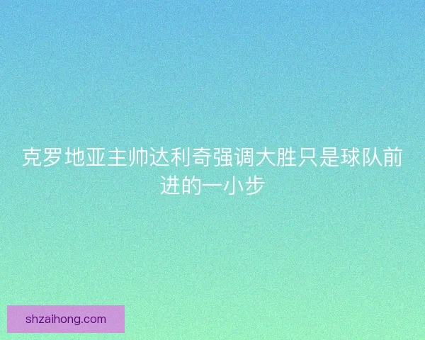 克罗地亚主帅达利奇强调大胜只是球队前进的一小步