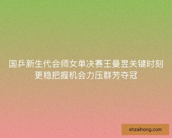 国乒新生代会师女单决赛王曼昱关键时刻更稳把握机会力压群芳夺冠