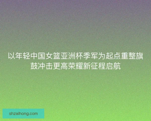 以年轻中国女篮亚洲杯季军为起点重整旗鼓冲击更高荣耀新征程启航