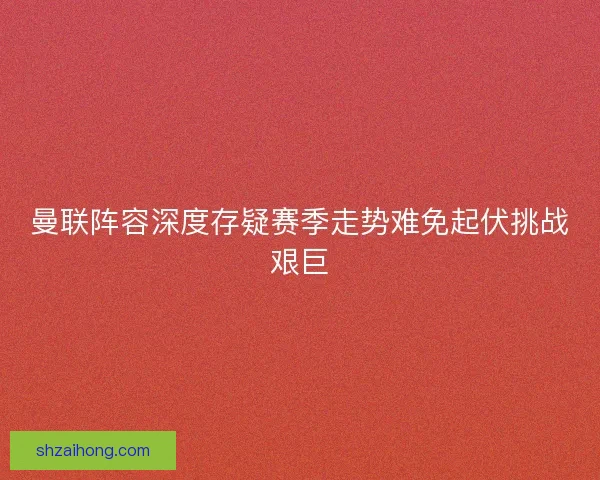 曼联阵容深度存疑赛季走势难免起伏挑战艰巨